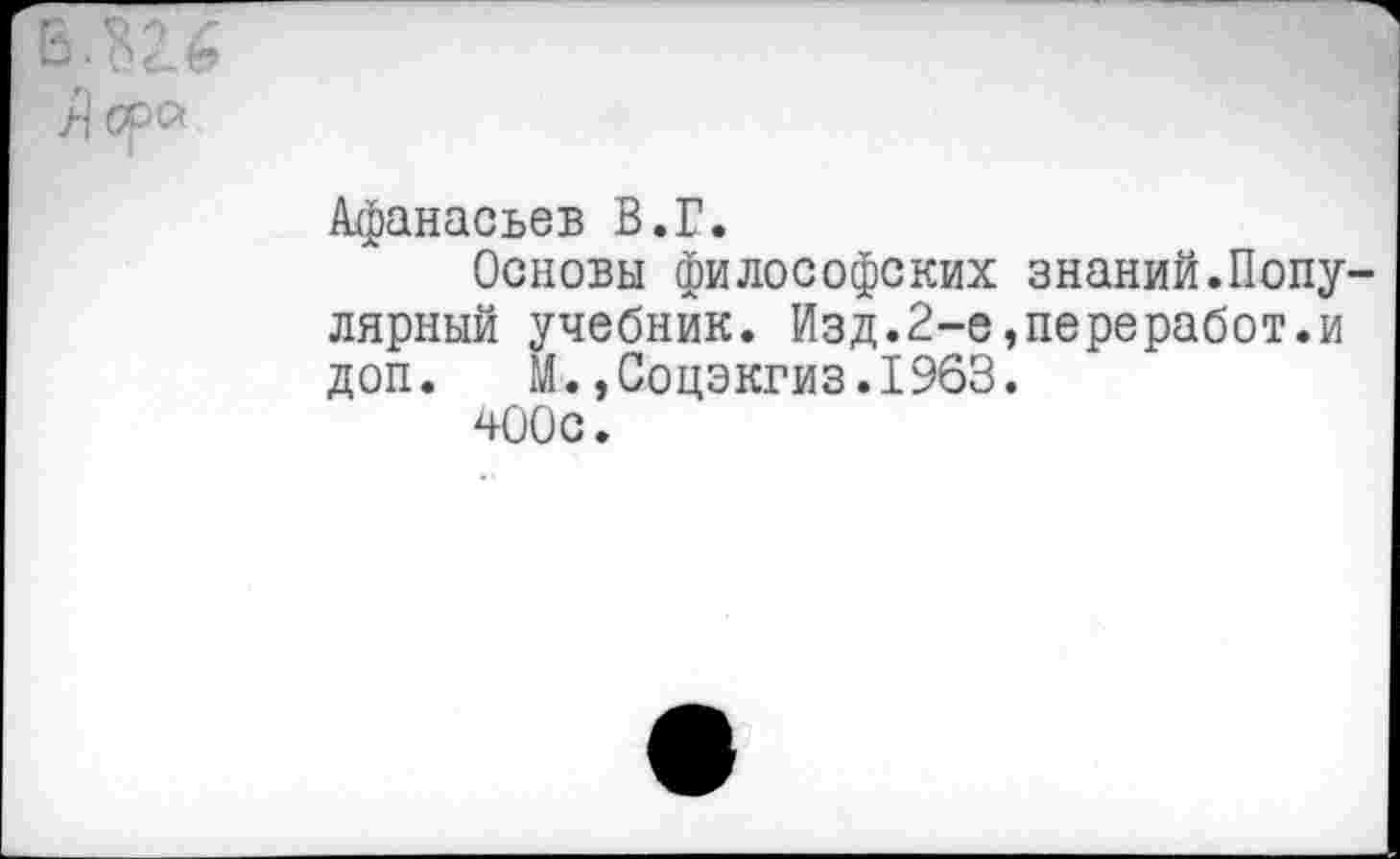 ﻿Афанасьев В.Г.
Основы философских знаний.Популярный учебник. Изд.2-е,переработки доп. М.,Соцэкгиз.196В.
400с.